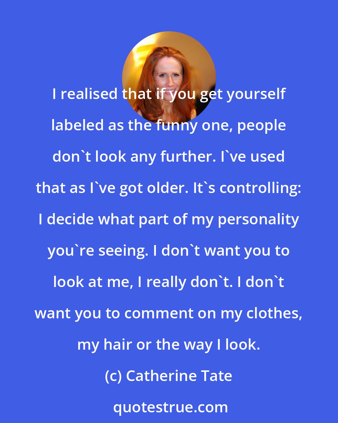Catherine Tate: I realised that if you get yourself labeled as the funny one, people don't look any further. I've used that as I've got older. It's controlling: I decide what part of my personality you're seeing. I don't want you to look at me, I really don't. I don't want you to comment on my clothes, my hair or the way I look.
