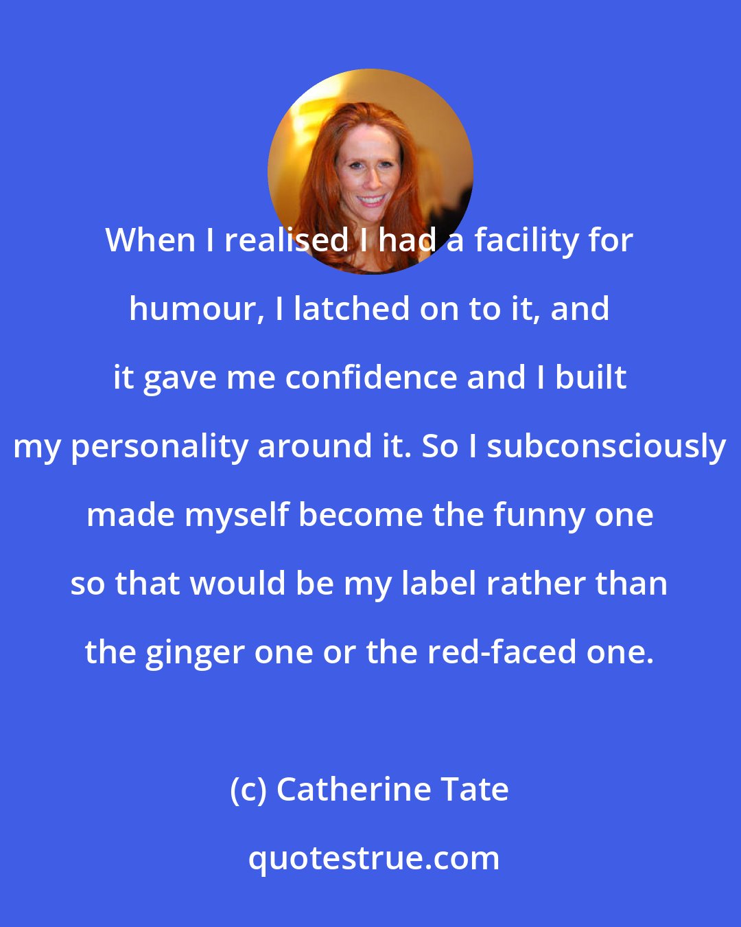 Catherine Tate: When I realised I had a facility for humour, I latched on to it, and it gave me confidence and I built my personality around it. So I subconsciously made myself become the funny one so that would be my label rather than the ginger one or the red-faced one.