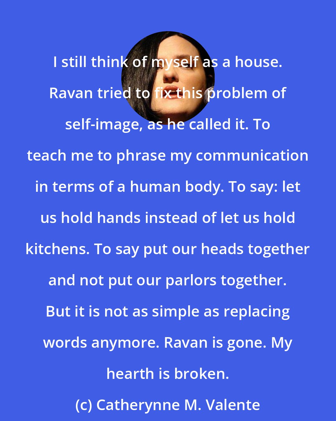 Catherynne M. Valente: I still think of myself as a house. Ravan tried to fix this problem of self-image, as he called it. To teach me to phrase my communication in terms of a human body. To say: let us hold hands instead of let us hold kitchens. To say put our heads together and not put our parlors together. But it is not as simple as replacing words anymore. Ravan is gone. My hearth is broken.