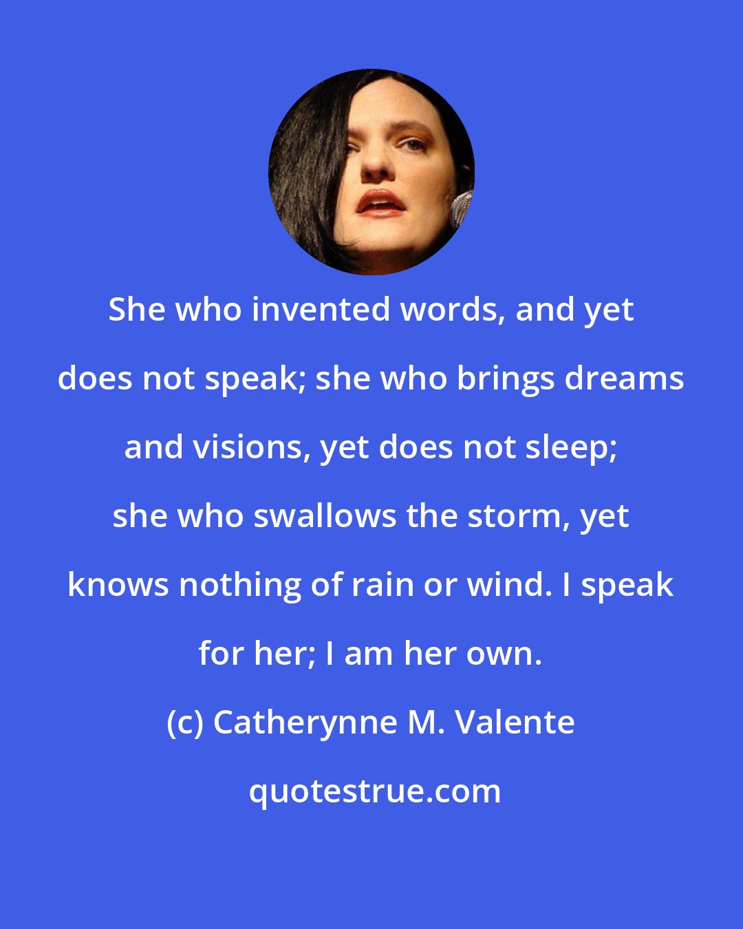 Catherynne M. Valente: She who invented words, and yet does not speak; she who brings dreams and visions, yet does not sleep; she who swallows the storm, yet knows nothing of rain or wind. I speak for her; I am her own.