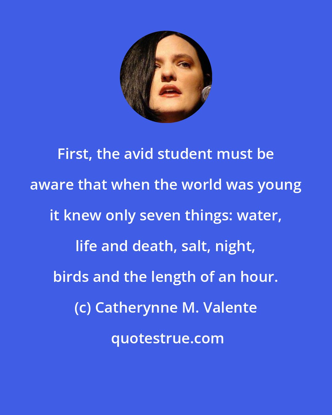 Catherynne M. Valente: First, the avid student must be aware that when the world was young it knew only seven things: water, life and death, salt, night, birds and the length of an hour.
