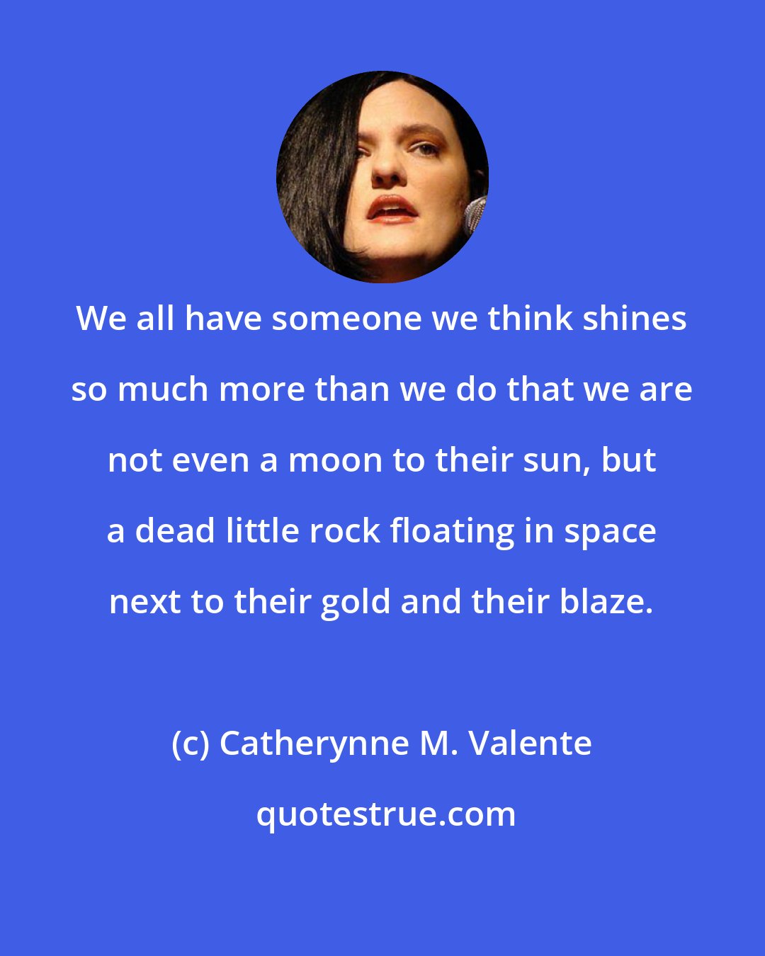 Catherynne M. Valente: We all have someone we think shines so much more than we do that we are not even a moon to their sun, but a dead little rock floating in space next to their gold and their blaze.