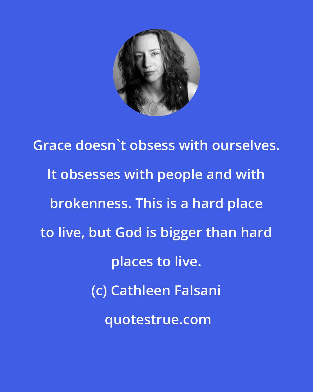 Cathleen Falsani: Grace doesn't obsess with ourselves. It obsesses with people and with brokenness. This is a hard place to live, but God is bigger than hard places to live.