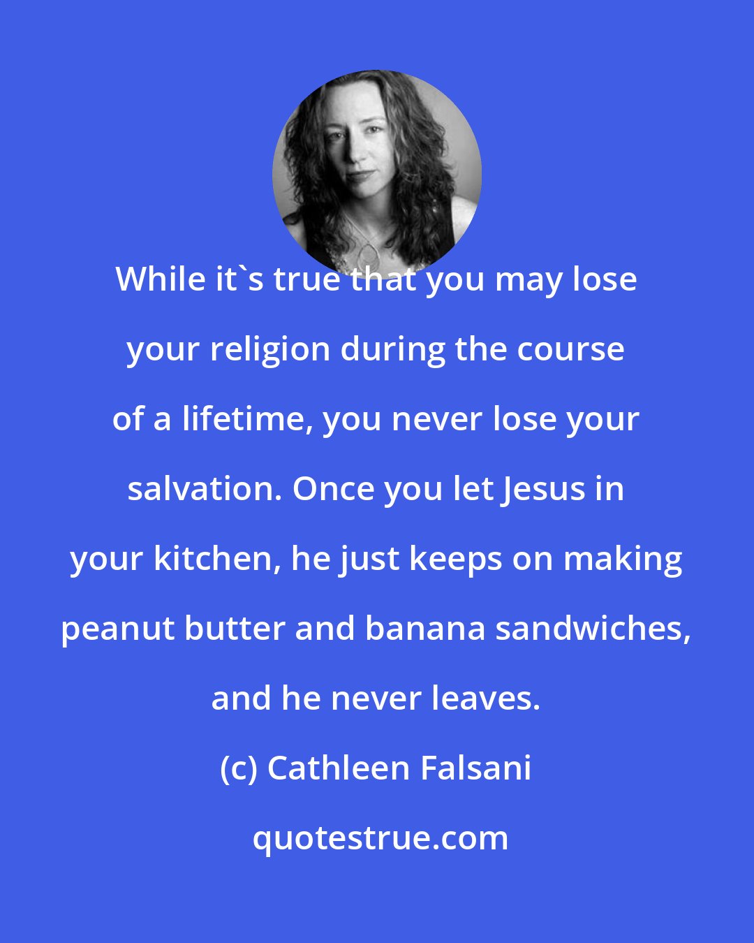 Cathleen Falsani: While it's true that you may lose your religion during the course of a lifetime, you never lose your salvation. Once you let Jesus in your kitchen, he just keeps on making peanut butter and banana sandwiches, and he never leaves.