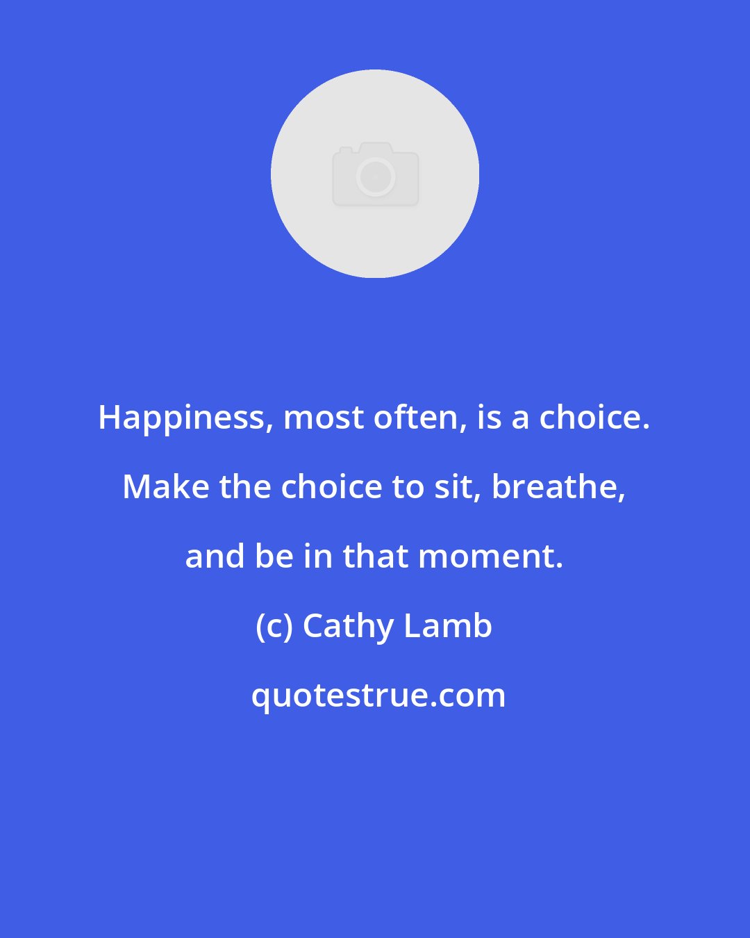 Cathy Lamb: Happiness, most often, is a choice. Make the choice to sit, breathe, and be in that moment.