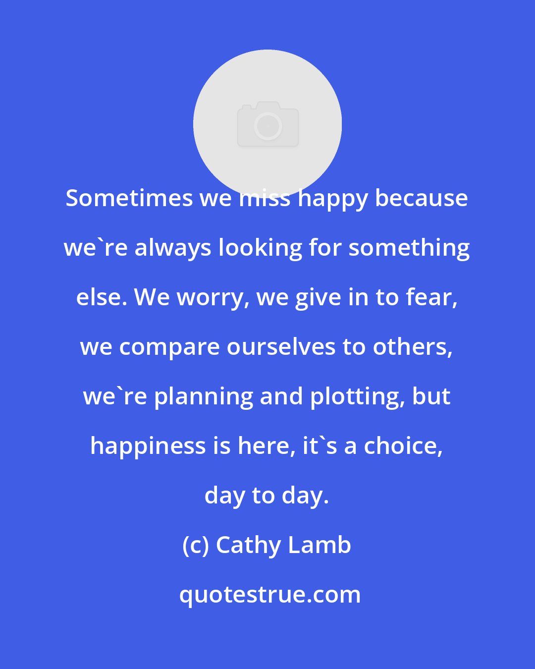 Cathy Lamb: Sometimes we miss happy because we're always looking for something else. We worry, we give in to fear, we compare ourselves to others, we're planning and plotting, but happiness is here, it's a choice, day to day.