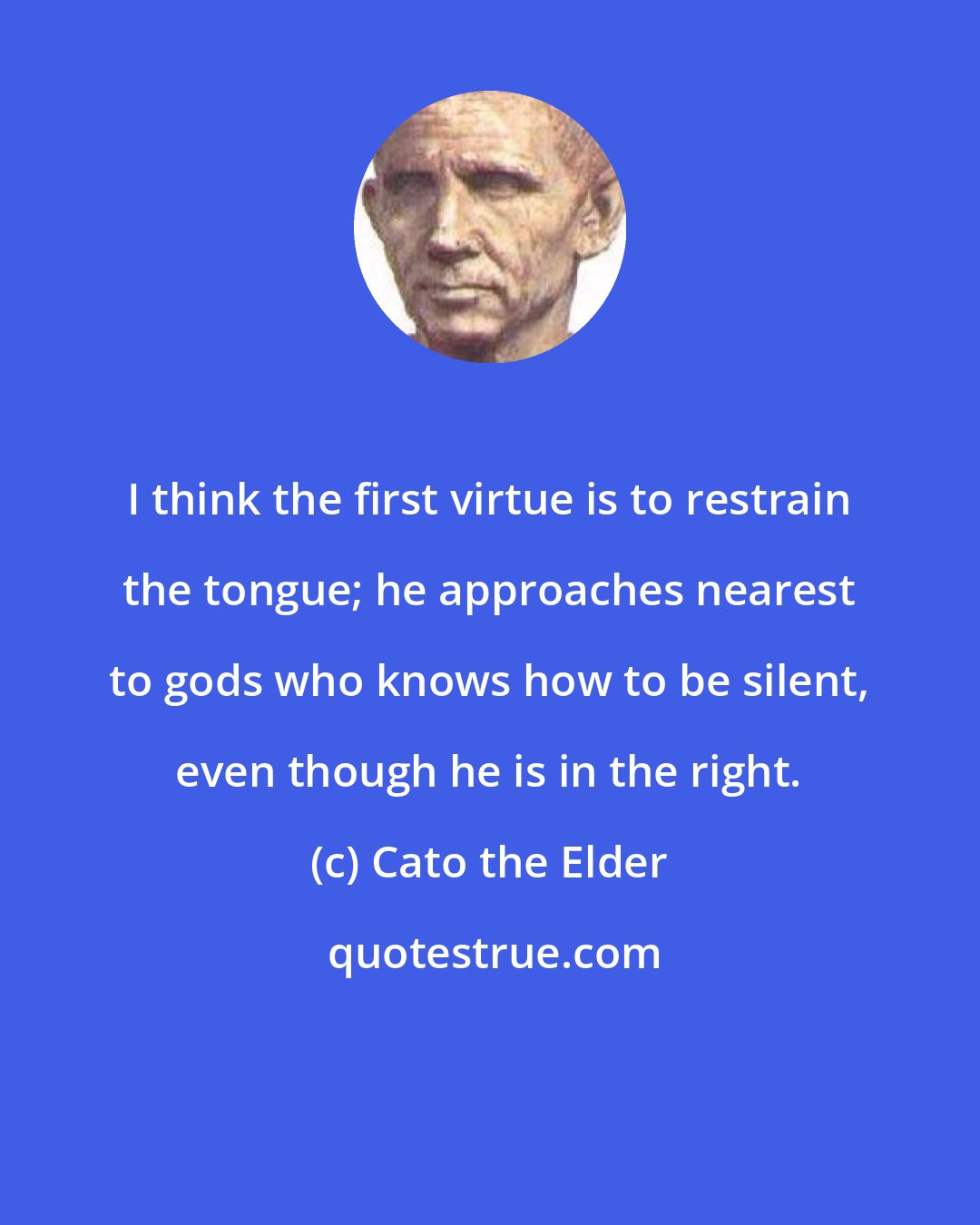 Cato the Elder: I think the first virtue is to restrain the tongue; he approaches nearest to gods who knows how to be silent, even though he is in the right.