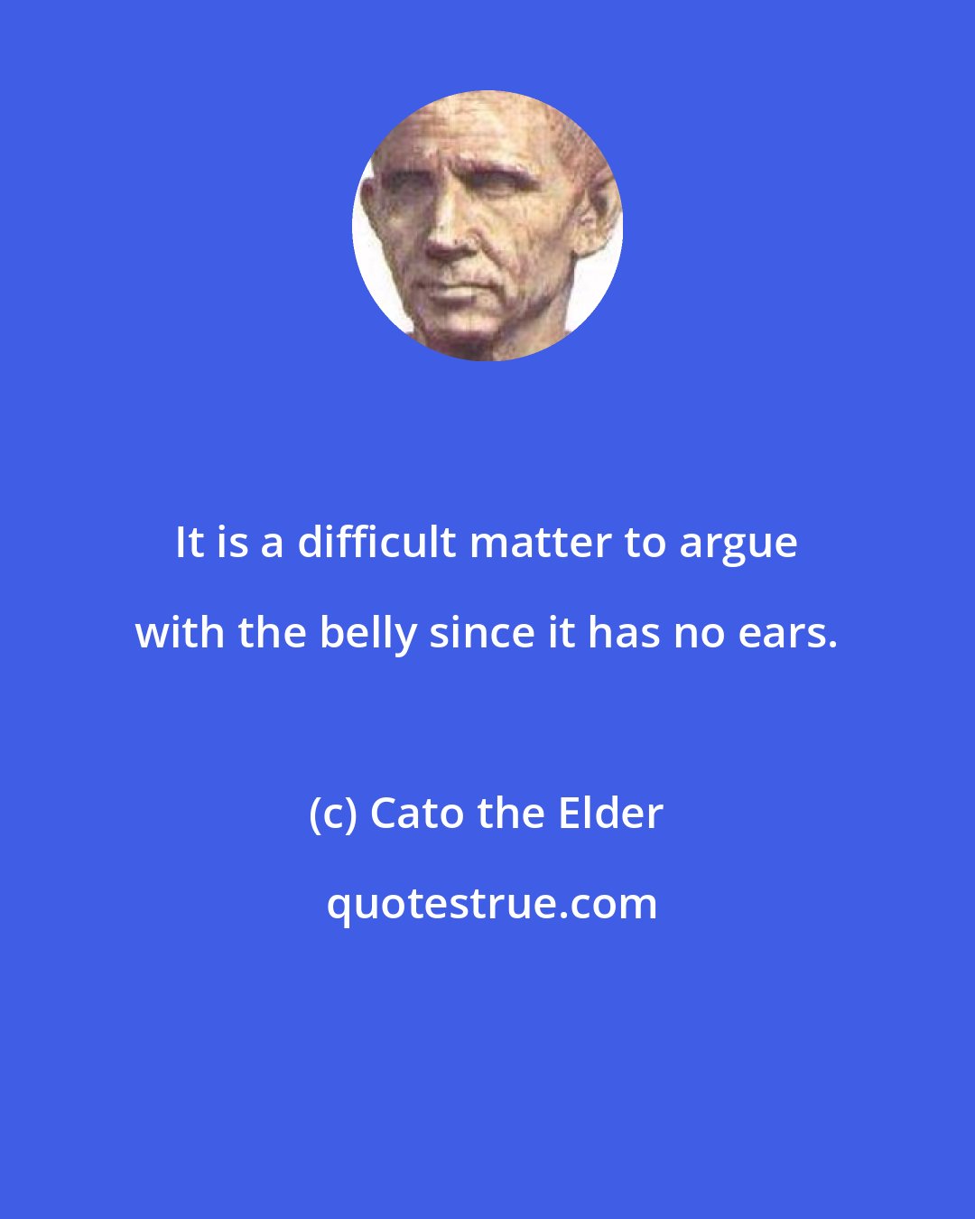 Cato the Elder: It is a difficult matter to argue with the belly since it has no ears.