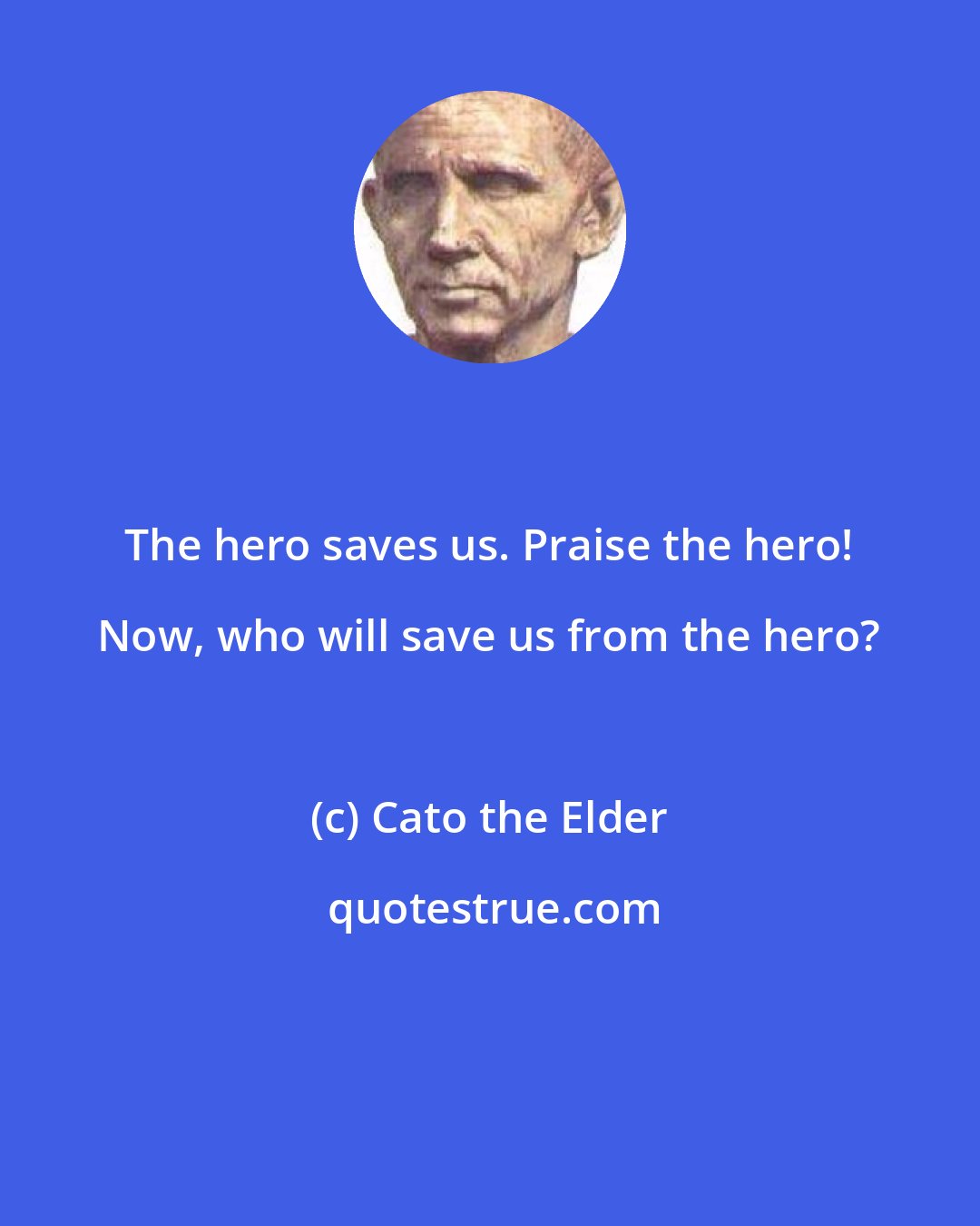 Cato the Elder: The hero saves us. Praise the hero! Now, who will save us from the hero?