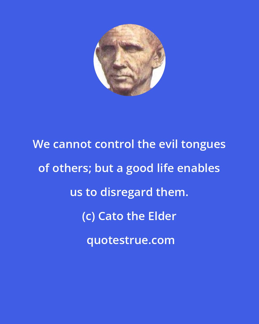 Cato the Elder: We cannot control the evil tongues of others; but a good life enables us to disregard them.