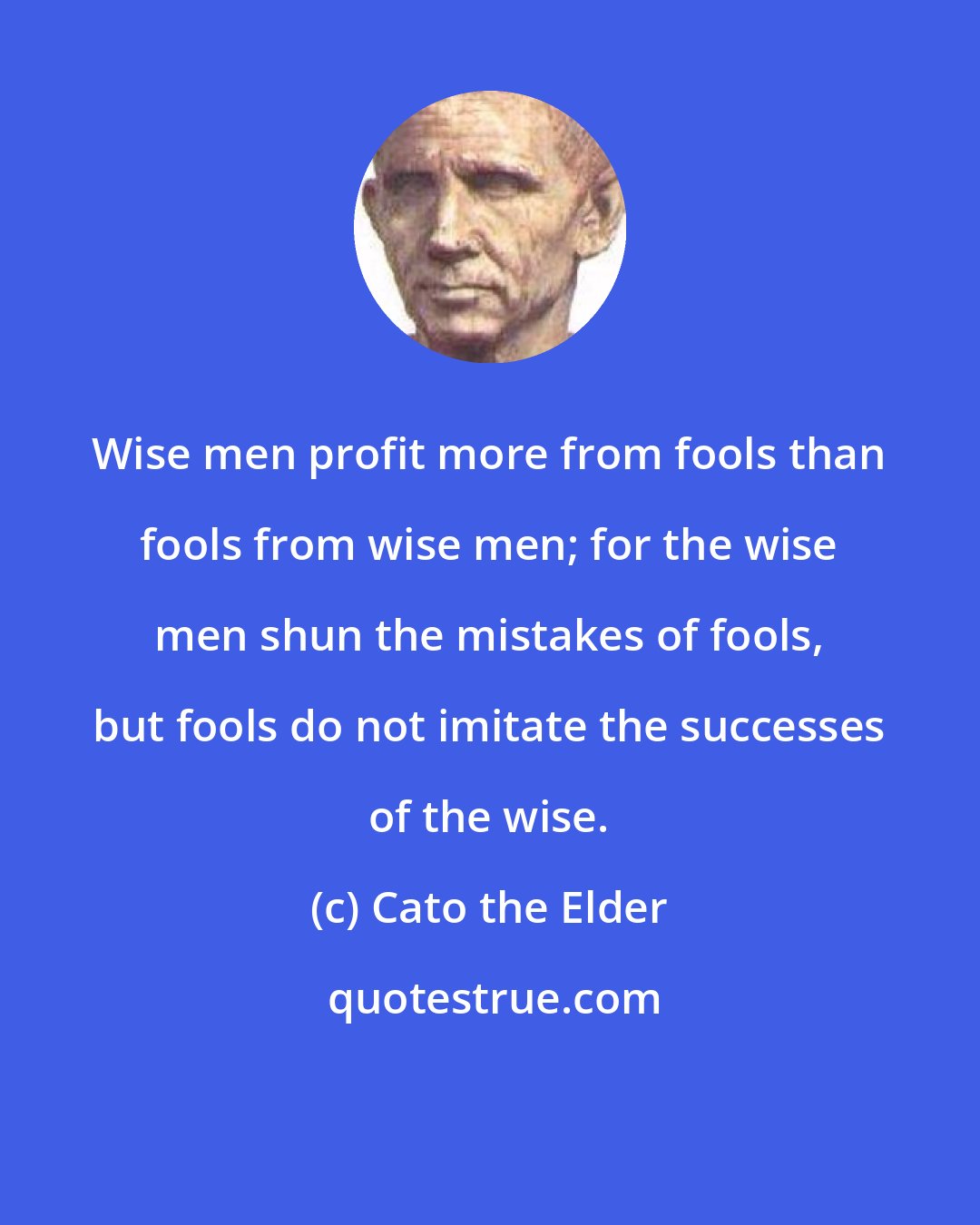Cato the Elder: Wise men profit more from fools than fools from wise men; for the wise men shun the mistakes of fools, but fools do not imitate the successes of the wise.
