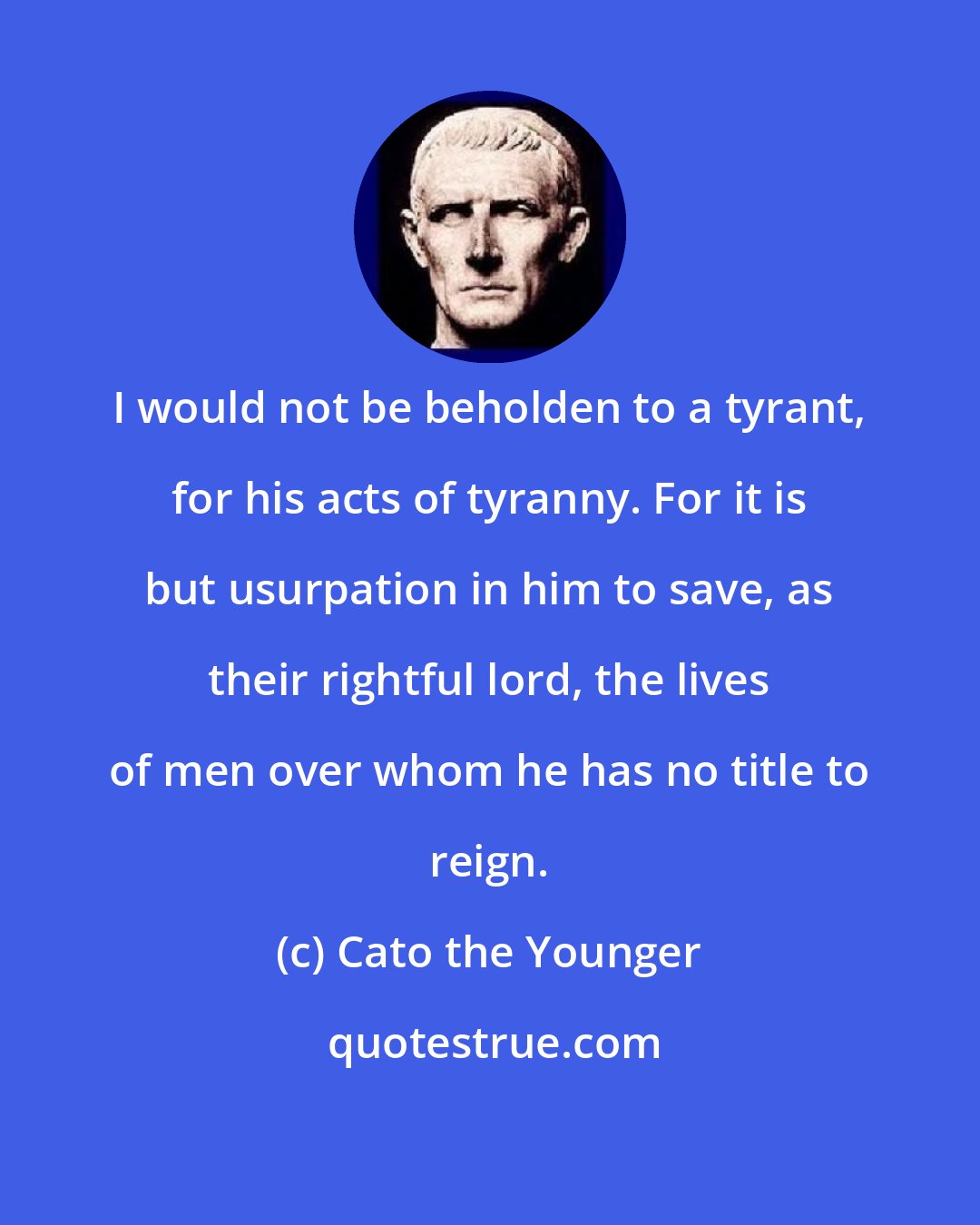 Cato the Younger: I would not be beholden to a tyrant, for his acts of tyranny. For it is but usurpation in him to save, as their rightful lord, the lives of men over whom he has no title to reign.