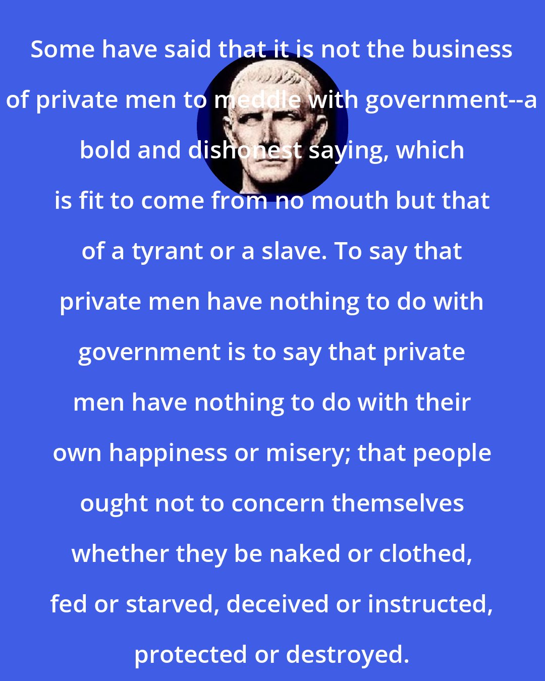 Cato the Younger: Some have said that it is not the business of private men to meddle with government--a bold and dishonest saying, which is fit to come from no mouth but that of a tyrant or a slave. To say that private men have nothing to do with government is to say that private men have nothing to do with their own happiness or misery; that people ought not to concern themselves whether they be naked or clothed, fed or starved, deceived or instructed, protected or destroyed.