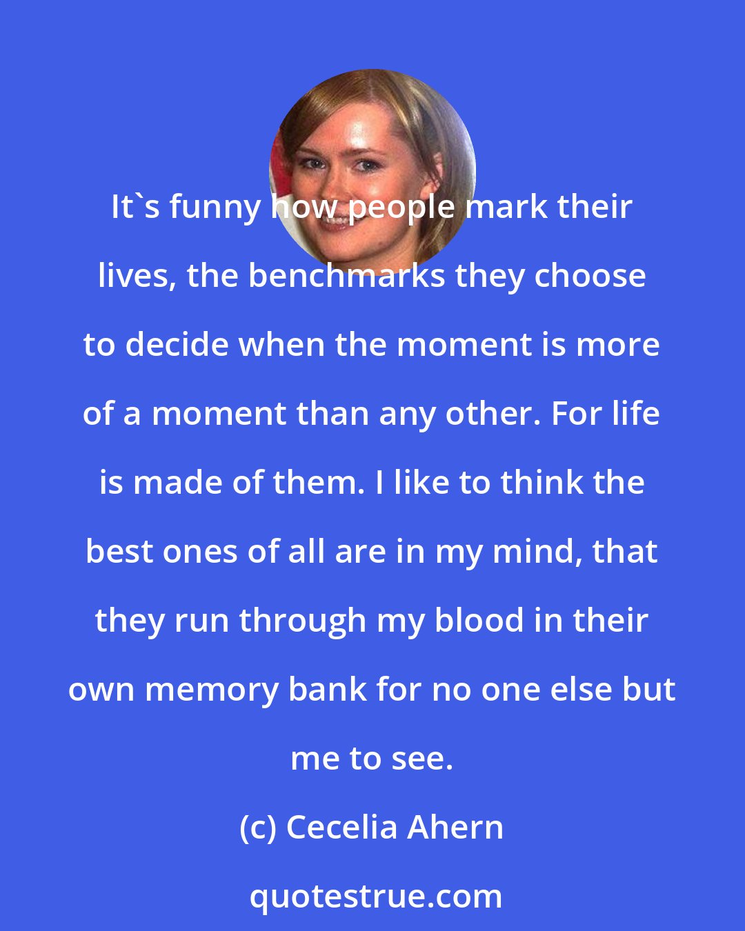 Cecelia Ahern: It's funny how people mark their lives, the benchmarks they choose to decide when the moment is more of a moment than any other. For life is made of them. I like to think the best ones of all are in my mind, that they run through my blood in their own memory bank for no one else but me to see.