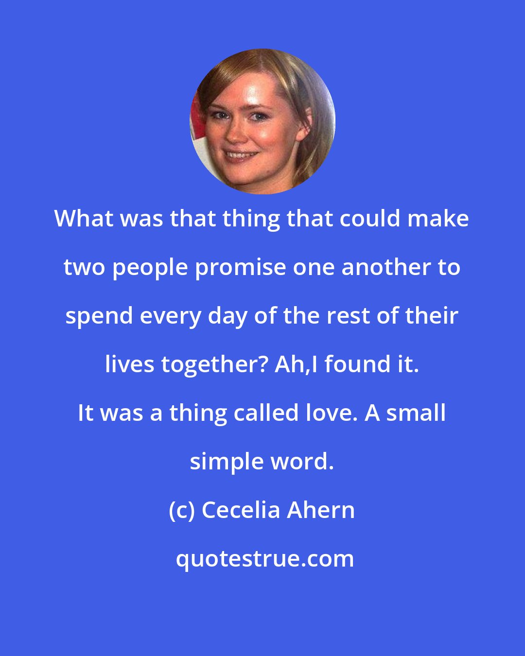 Cecelia Ahern: What was that thing that could make two people promise one another to spend every day of the rest of their lives together? Ah,I found it. It was a thing called love. A small simple word.