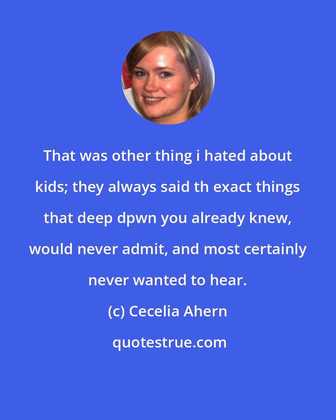Cecelia Ahern: That was other thing i hated about kids; they always said th exact things that deep dpwn you already knew, would never admit, and most certainly never wanted to hear.