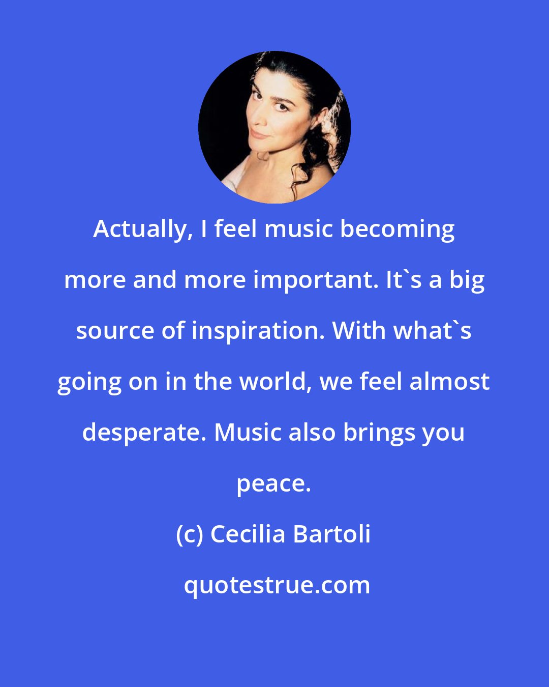 Cecilia Bartoli: Actually, I feel music becoming more and more important. It's a big source of inspiration. With what's going on in the world, we feel almost desperate. Music also brings you peace.