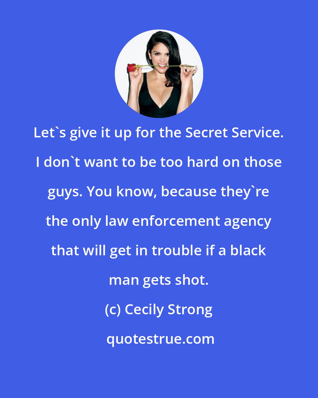 Cecily Strong: Let's give it up for the Secret Service. I don't want to be too hard on those guys. You know, because they're the only law enforcement agency that will get in trouble if a black man gets shot.