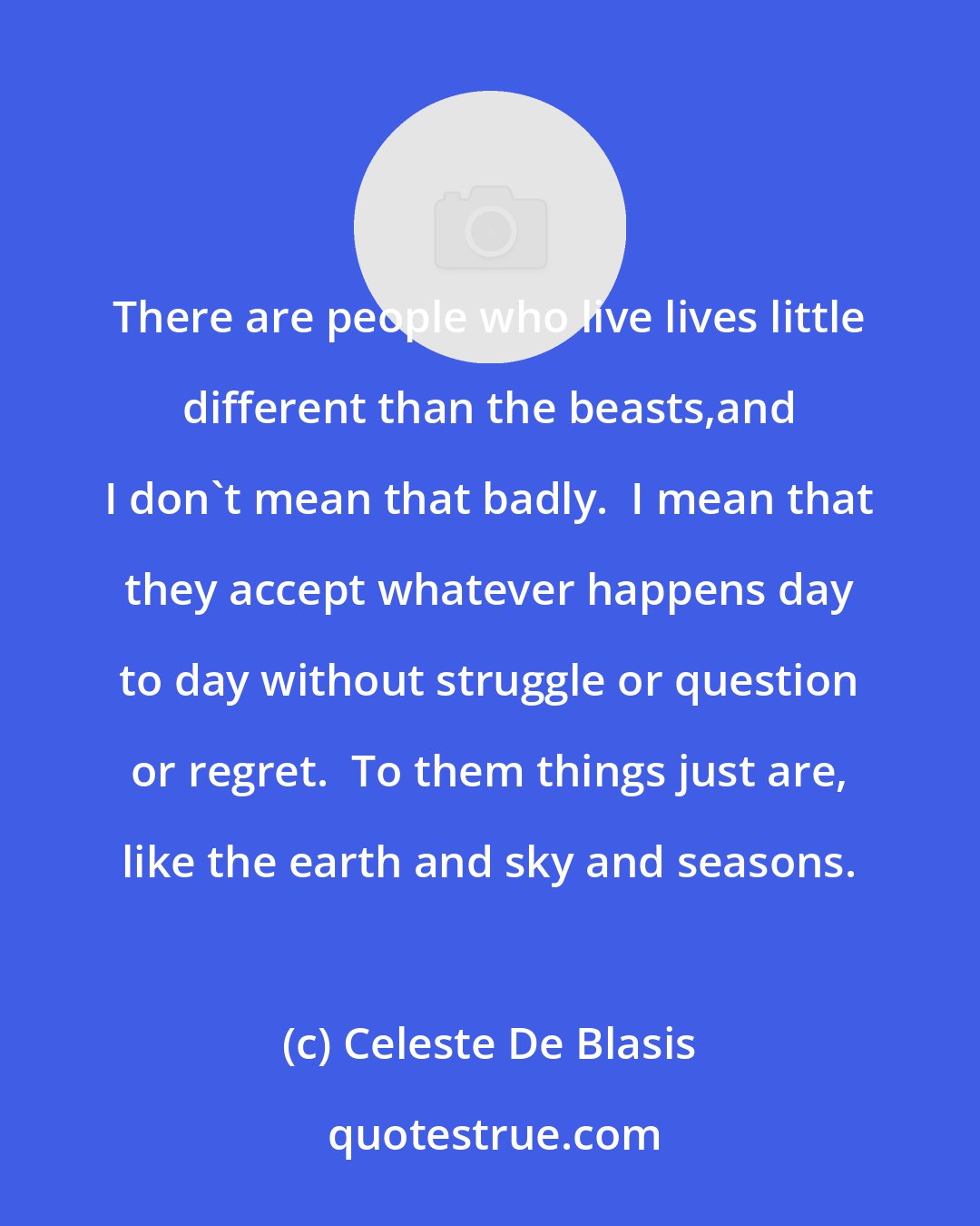 Celeste De Blasis: There are people who live lives little different than the beasts,and I don't mean that badly.  I mean that they accept whatever happens day to day without struggle or question or regret.  To them things just are, like the earth and sky and seasons.