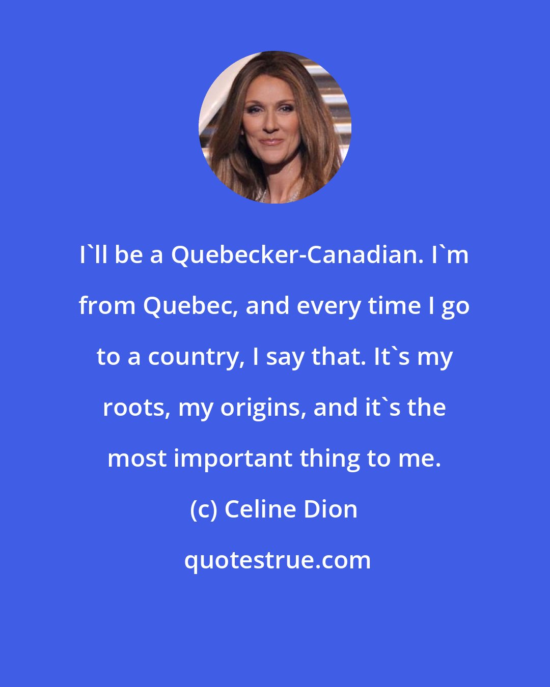 Celine Dion: I'll be a Quebecker-Canadian. I'm from Quebec, and every time I go to a country, I say that. It's my roots, my origins, and it's the most important thing to me.
