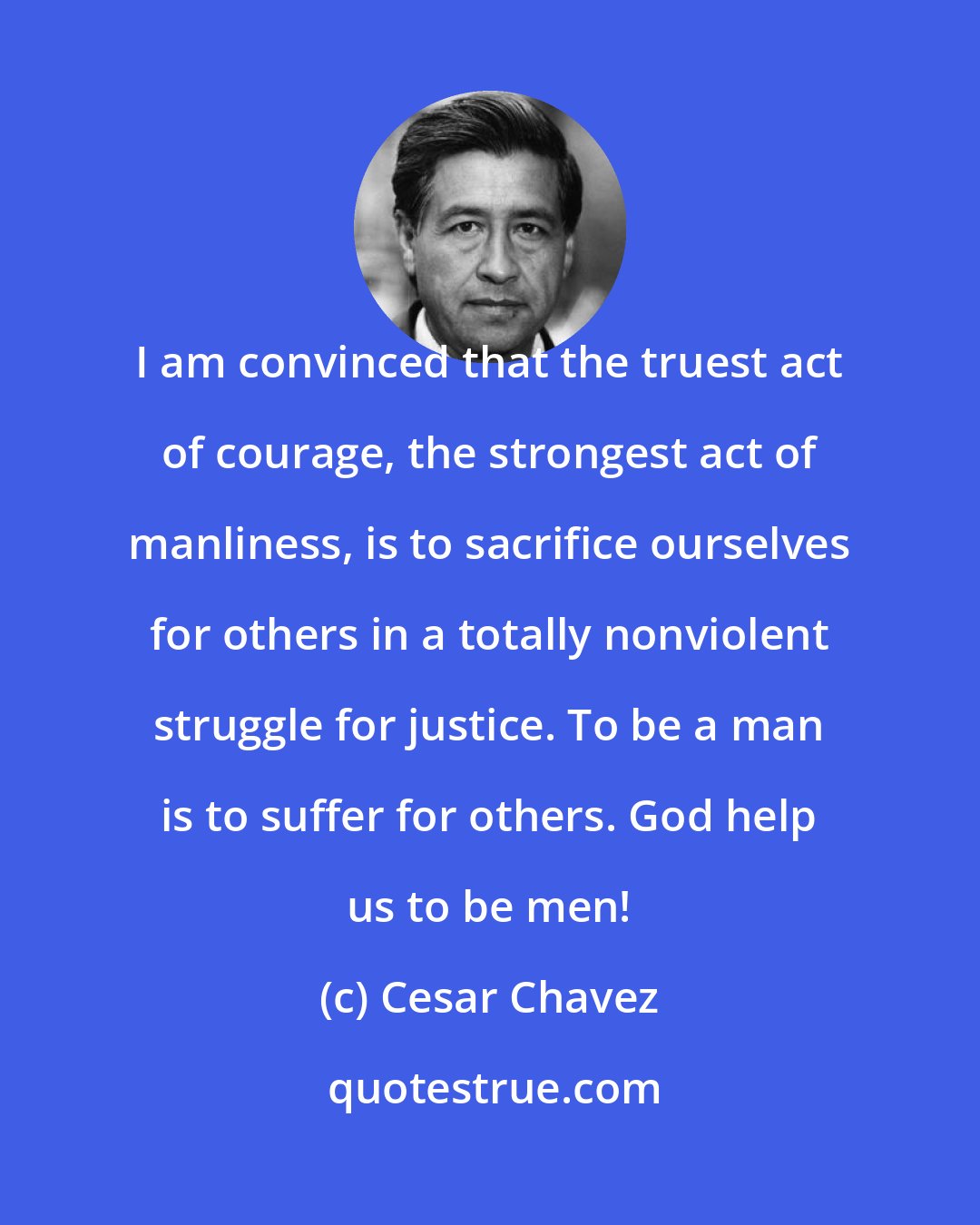 Cesar Chavez: I am convinced that the truest act of courage, the strongest act of manliness, is to sacrifice ourselves for others in a totally nonviolent struggle for justice. To be a man is to suffer for others. God help us to be men!