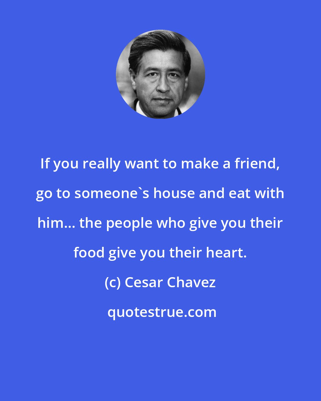 Cesar Chavez: If you really want to make a friend, go to someone's house and eat with him... the people who give you their food give you their heart.