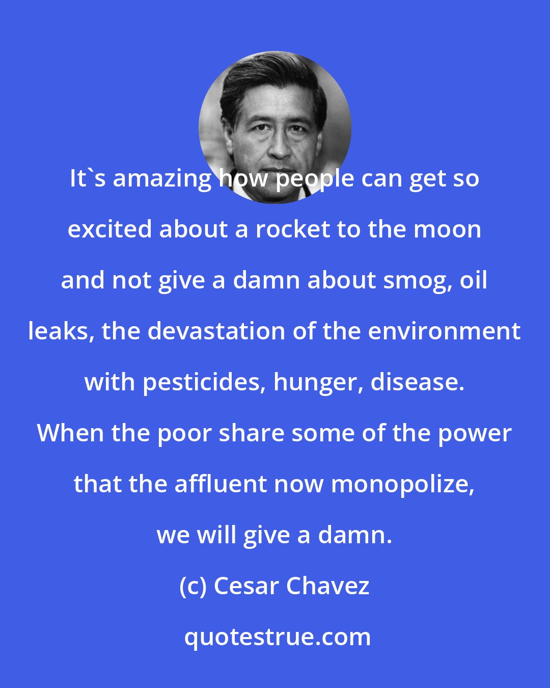 Cesar Chavez: It's amazing how people can get so excited about a rocket to the moon and not give a damn about smog, oil leaks, the devastation of the environment with pesticides, hunger, disease. When the poor share some of the power that the affluent now monopolize, we will give a damn.