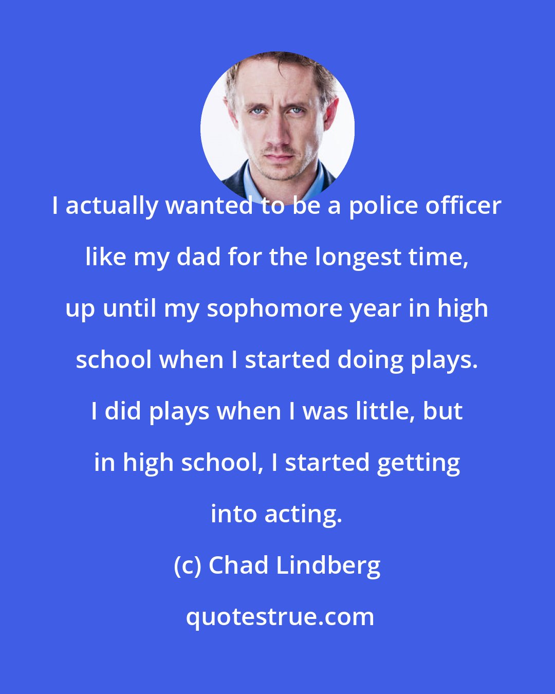 Chad Lindberg: I actually wanted to be a police officer like my dad for the longest time, up until my sophomore year in high school when I started doing plays. I did plays when I was little, but in high school, I started getting into acting.