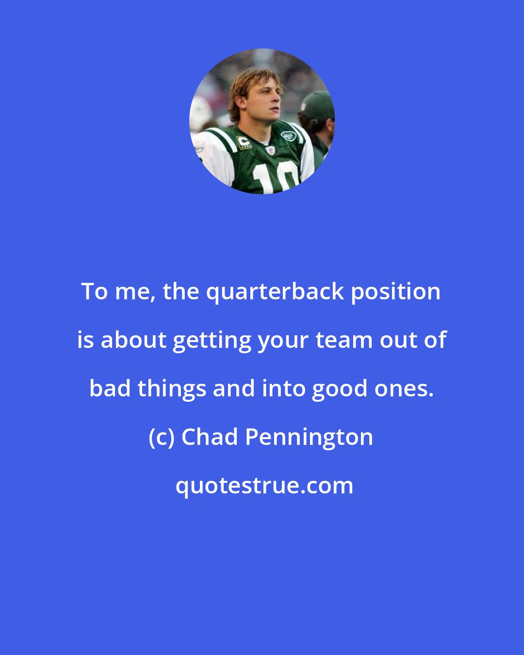 Chad Pennington: To me, the quarterback position is about getting your team out of bad things and into good ones.