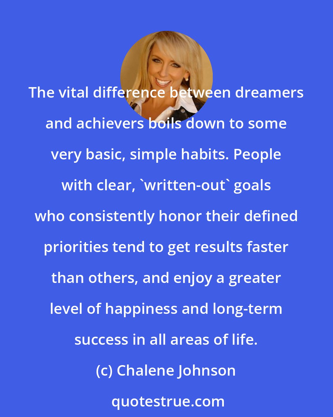 Chalene Johnson: The vital difference between dreamers and achievers boils down to some very basic, simple habits. People with clear, 'written-out' goals who consistently honor their defined priorities tend to get results faster than others, and enjoy a greater level of happiness and long-term success in all areas of life.