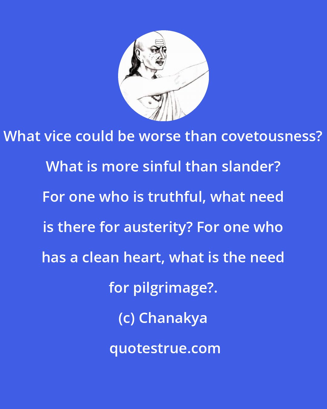 Chanakya: What vice could be worse than covetousness? What is more sinful than slander? For one who is truthful, what need is there for austerity? For one who has a clean heart, what is the need for pilgrimage?.