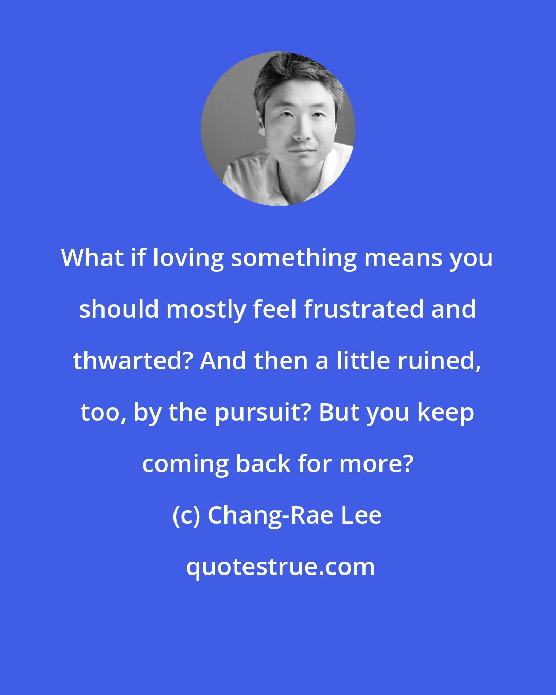 Chang-Rae Lee: What if loving something means you should mostly feel frustrated and thwarted? And then a little ruined, too, by the pursuit? But you keep coming back for more?