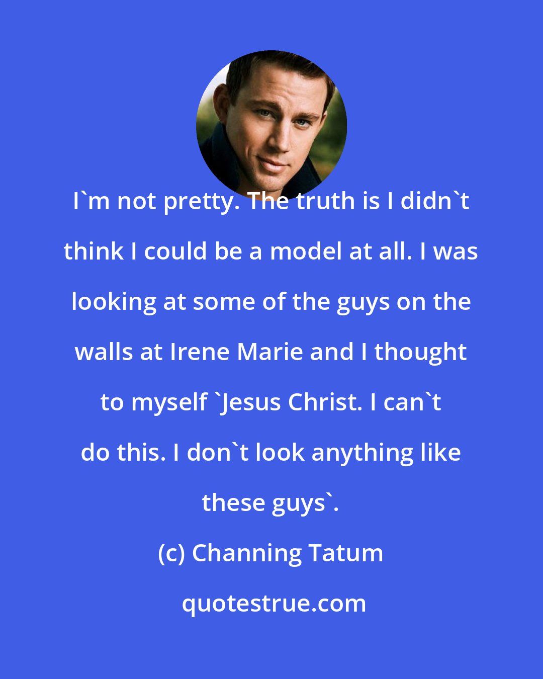 Channing Tatum: I'm not pretty. The truth is I didn't think I could be a model at all. I was looking at some of the guys on the walls at Irene Marie and I thought to myself 'Jesus Christ. I can't do this. I don't look anything like these guys'.