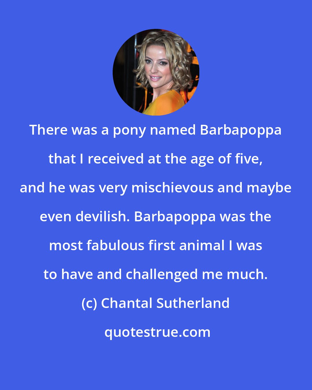 Chantal Sutherland: There was a pony named Barbapoppa that I received at the age of five, and he was very mischievous and maybe even devilish. Barbapoppa was the most fabulous first animal I was to have and challenged me much.