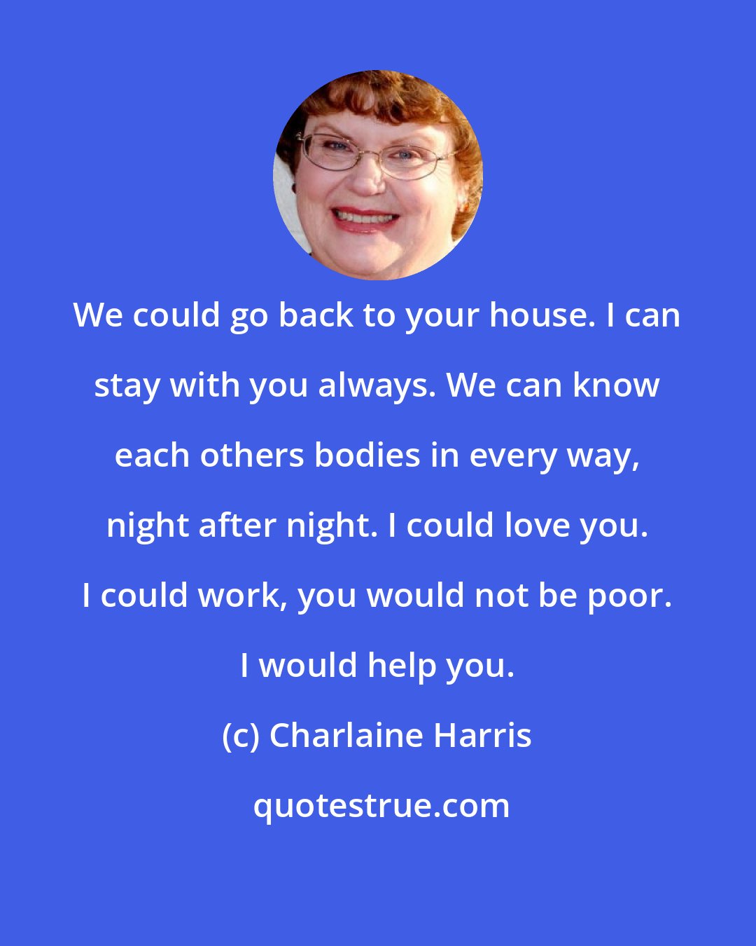 Charlaine Harris: We could go back to your house. I can stay with you always. We can know each others bodies in every way, night after night. I could love you. I could work, you would not be poor. I would help you.