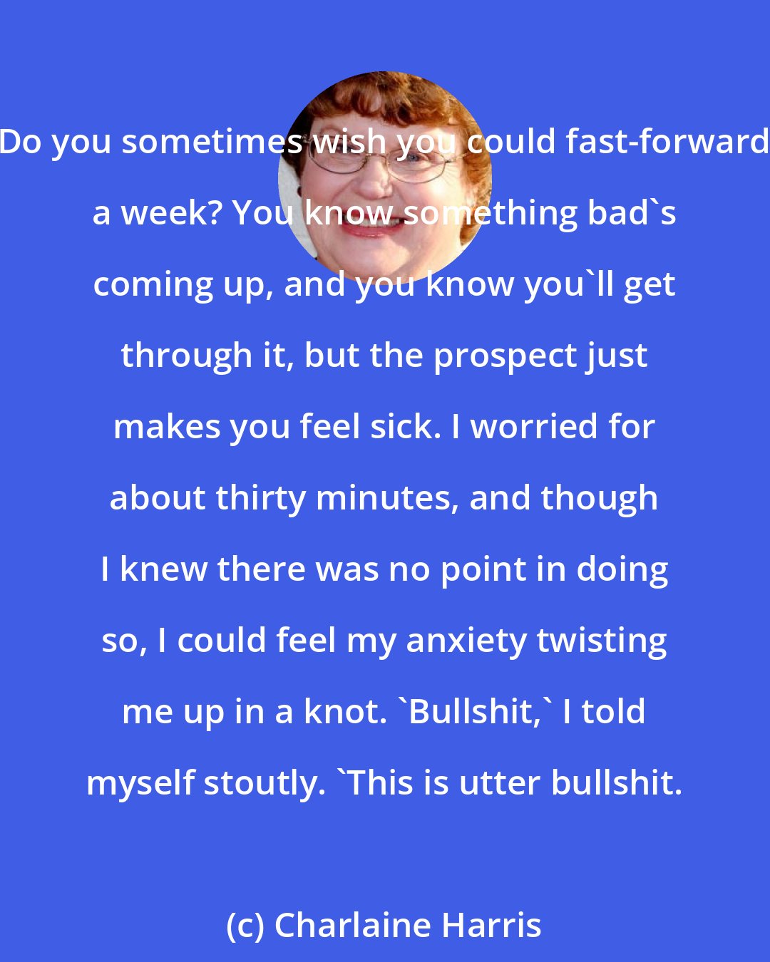 Charlaine Harris: Do you sometimes wish you could fast-forward a week? You know something bad's coming up, and you know you'll get through it, but the prospect just makes you feel sick. I worried for about thirty minutes, and though I knew there was no point in doing so, I could feel my anxiety twisting me up in a knot. 'Bullshit,' I told myself stoutly. 'This is utter bullshit.