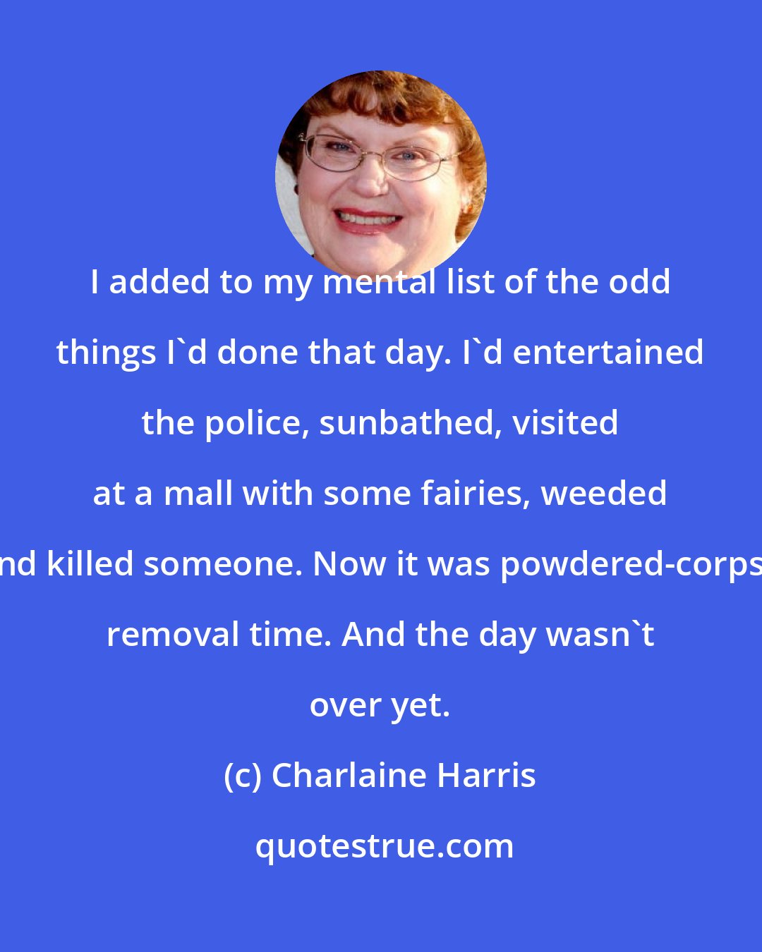 Charlaine Harris: I added to my mental list of the odd things I'd done that day. I'd entertained the police, sunbathed, visited at a mall with some fairies, weeded and killed someone. Now it was powdered-corpse removal time. And the day wasn't over yet.