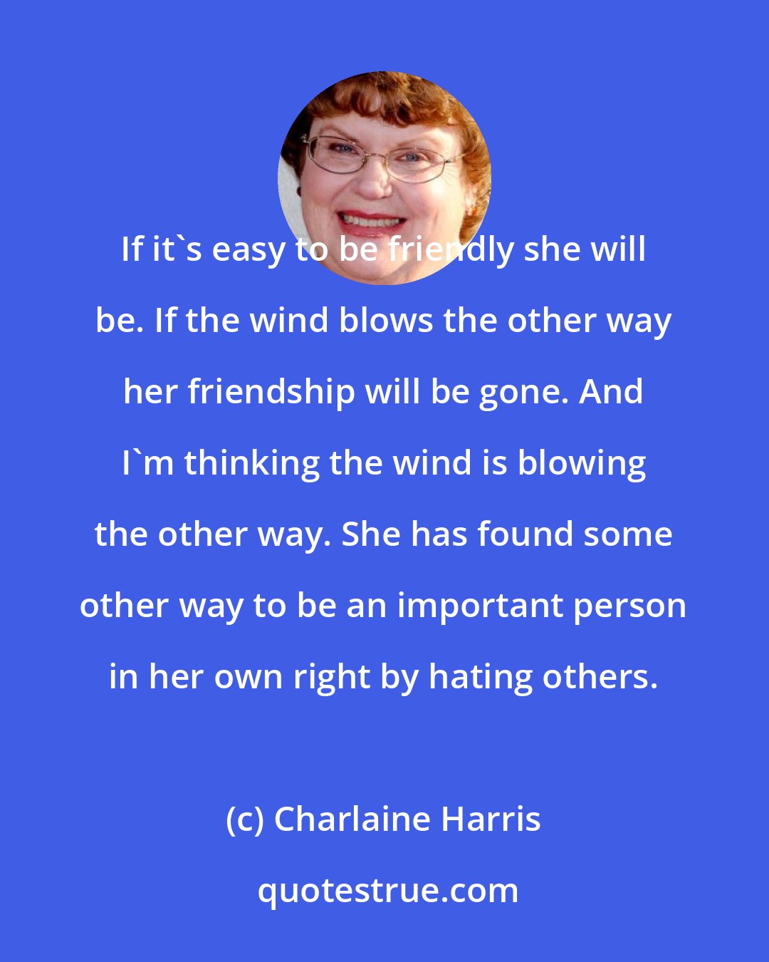 Charlaine Harris: If it's easy to be friendly she will be. If the wind blows the other way her friendship will be gone. And I'm thinking the wind is blowing the other way. She has found some other way to be an important person in her own right by hating others.