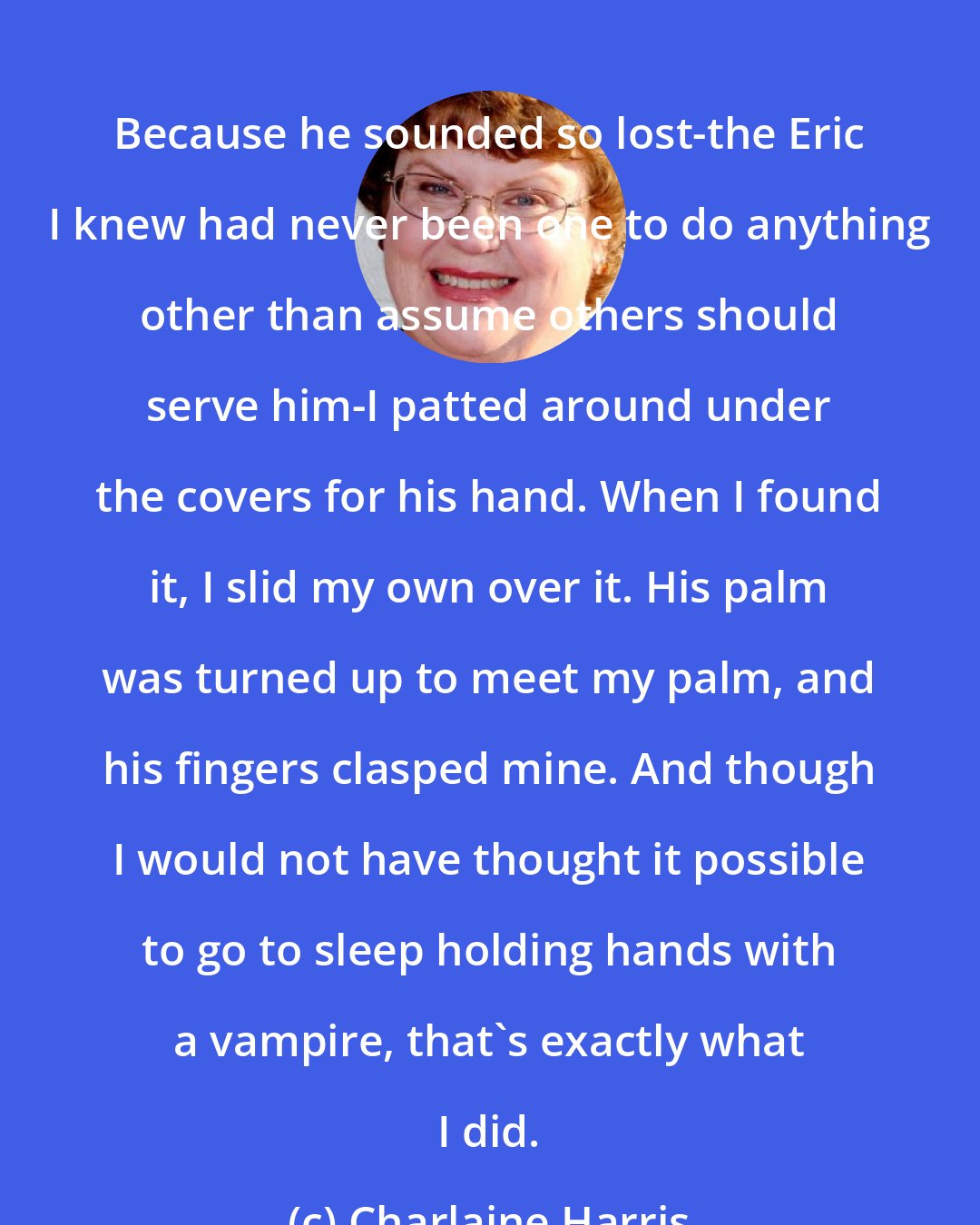 Charlaine Harris: Because he sounded so lost-the Eric I knew had never been one to do anything other than assume others should serve him-I patted around under the covers for his hand. When I found it, I slid my own over it. His palm was turned up to meet my palm, and his fingers clasped mine. And though I would not have thought it possible to go to sleep holding hands with a vampire, that's exactly what I did.