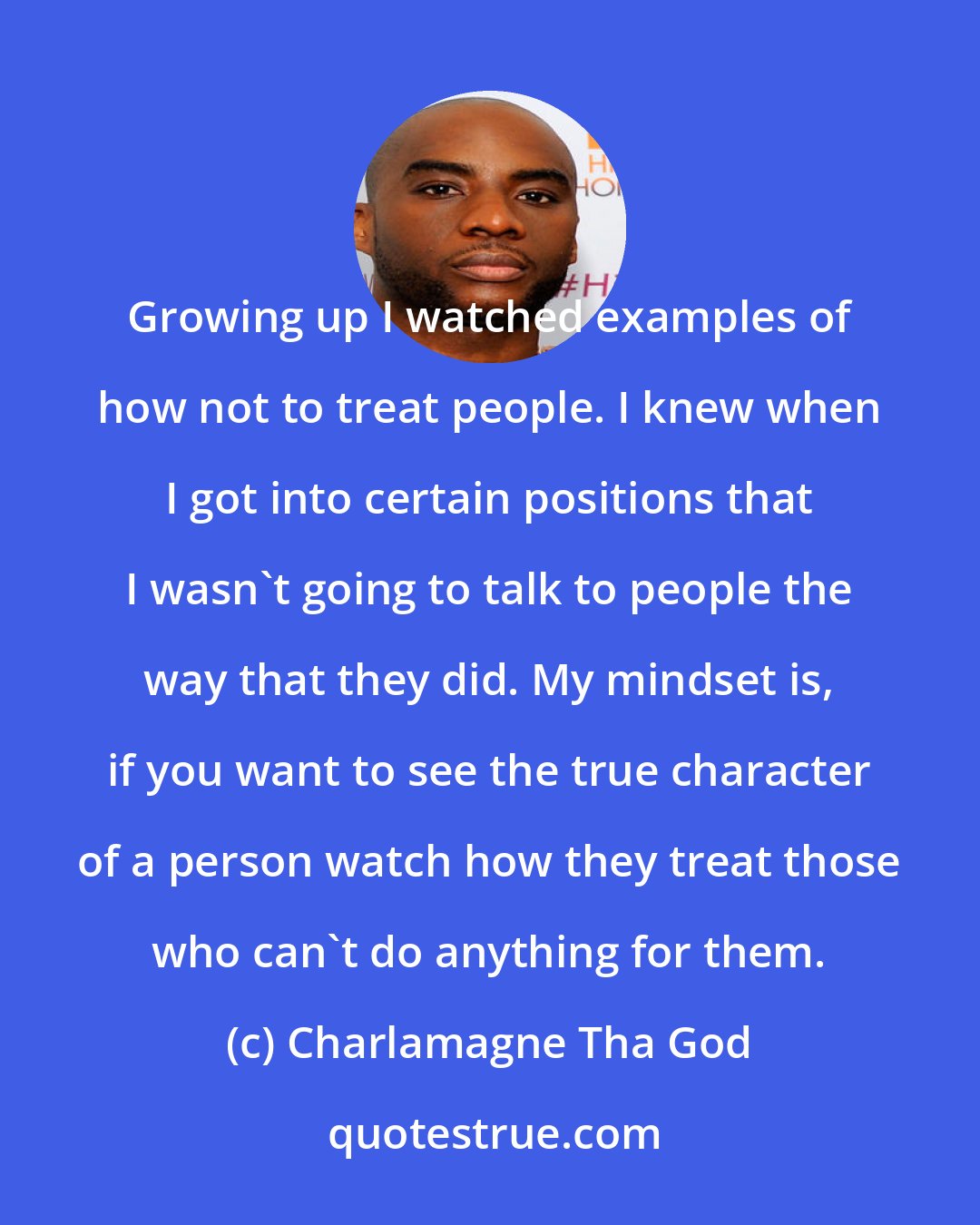 Charlamagne Tha God: Growing up I watched examples of how not to treat people. I knew when I got into certain positions that I wasn't going to talk to people the way that they did. My mindset is, if you want to see the true character of a person watch how they treat those who can't do anything for them.