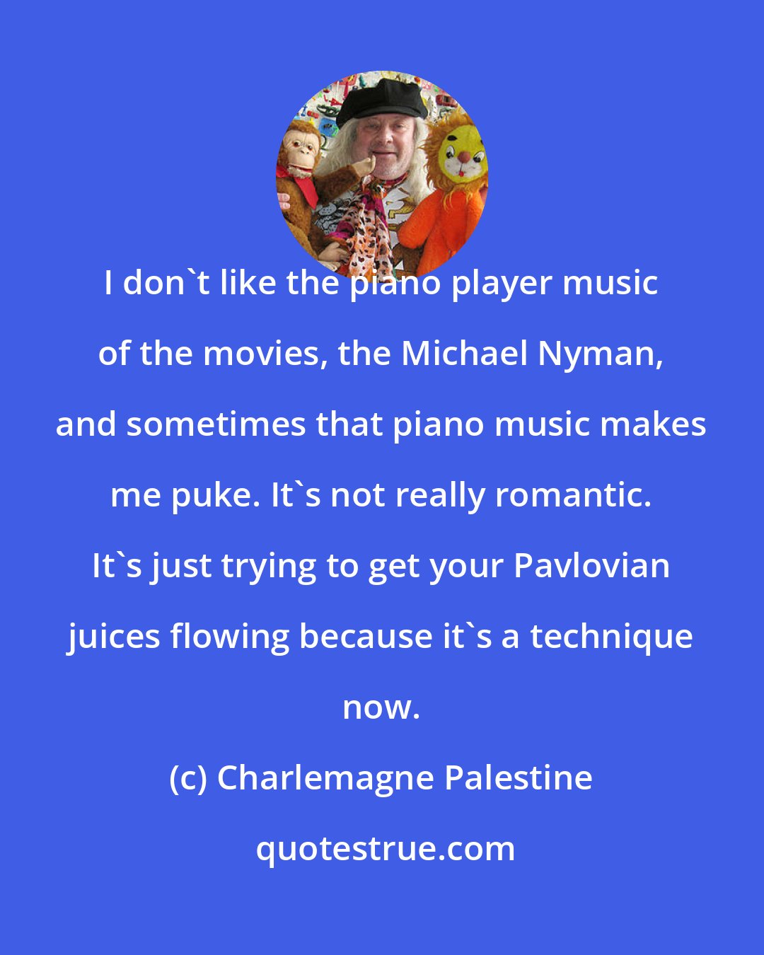 Charlemagne Palestine: I don't like the piano player music of the movies, the Michael Nyman, and sometimes that piano music makes me puke. It's not really romantic. It's just trying to get your Pavlovian juices flowing because it's a technique now.