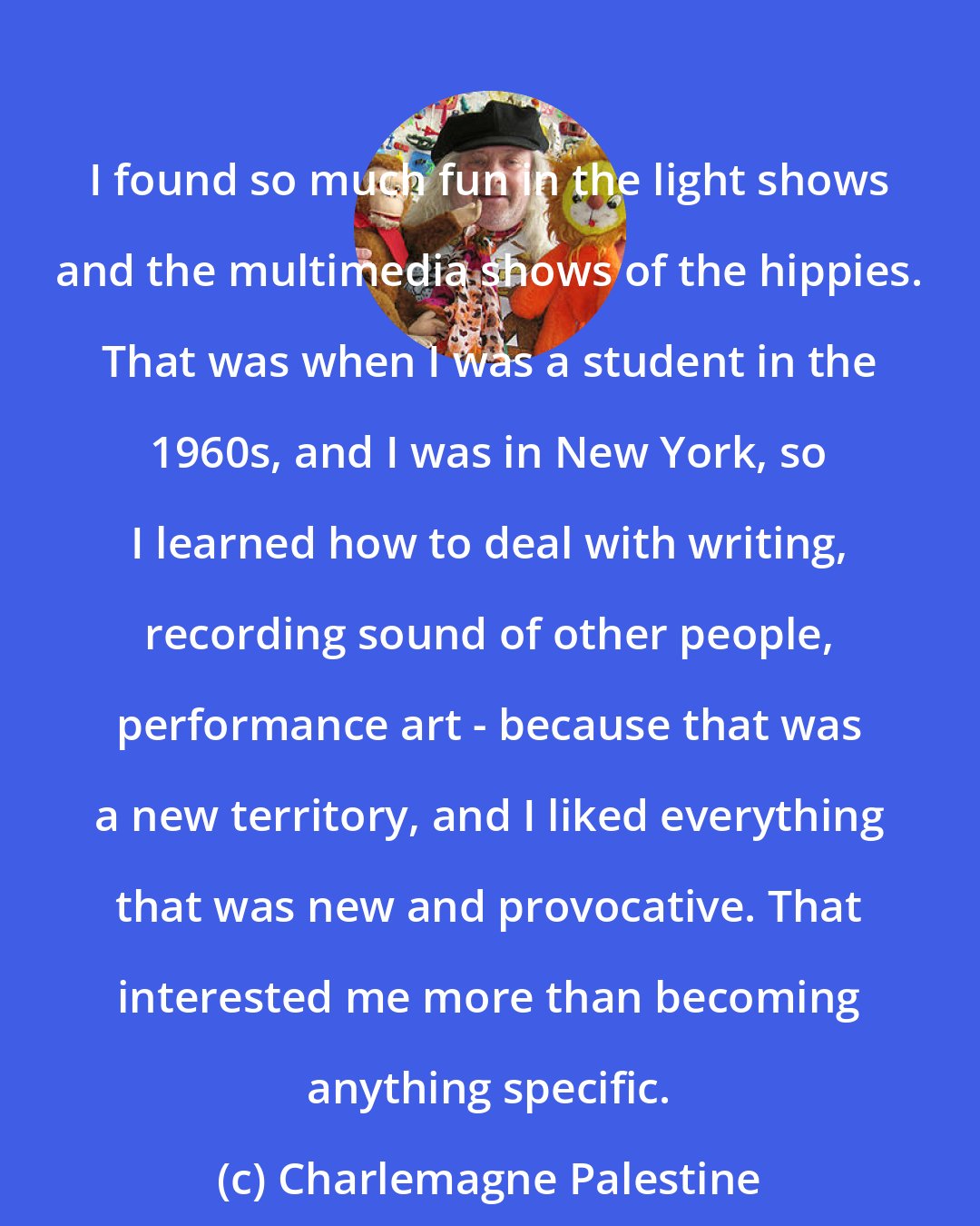 Charlemagne Palestine: I found so much fun in the light shows and the multimedia shows of the hippies. That was when I was a student in the 1960s, and I was in New York, so I learned how to deal with writing, recording sound of other people, performance art - because that was a new territory, and I liked everything that was new and provocative. That interested me more than becoming anything specific.