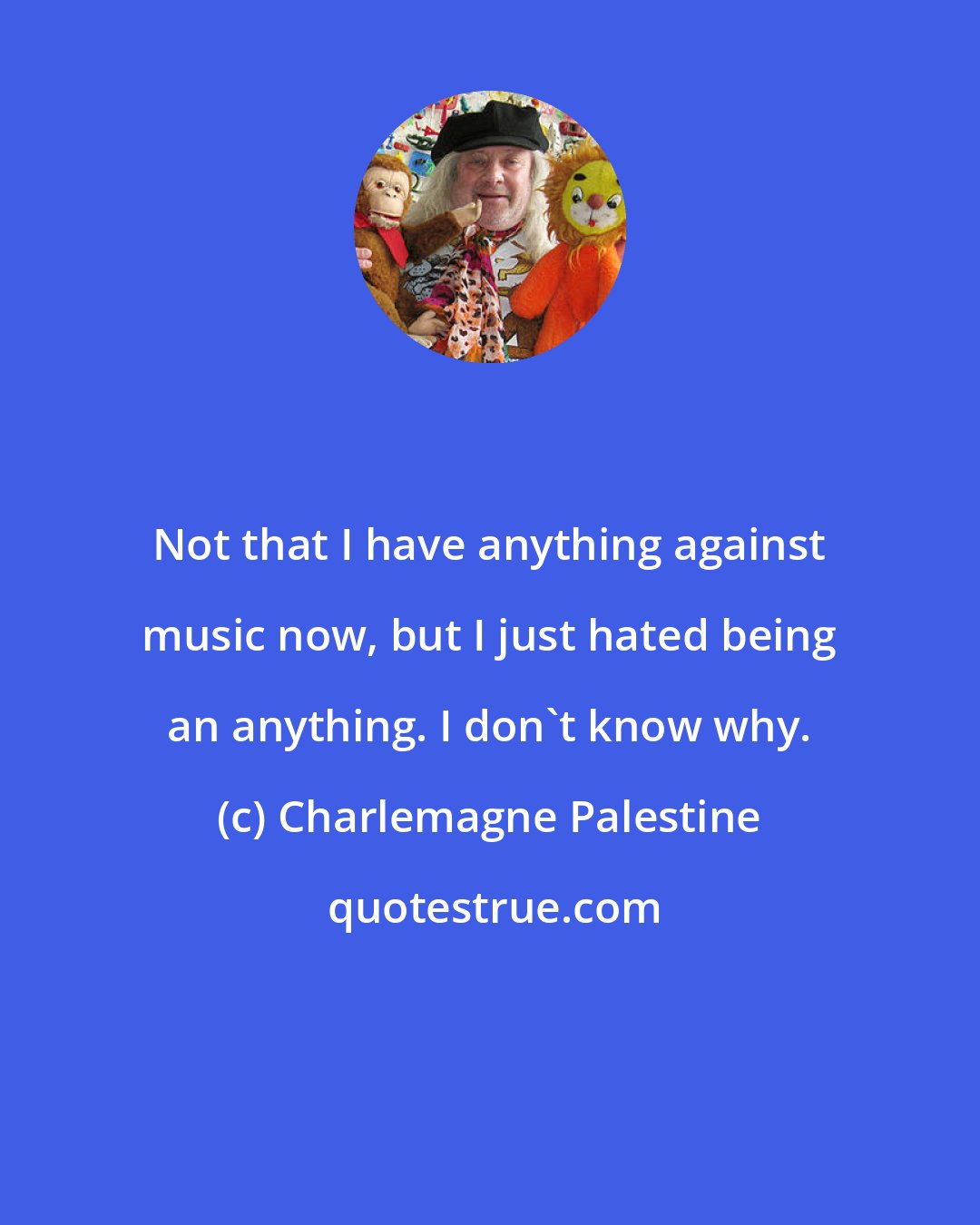 Charlemagne Palestine: Not that I have anything against music now, but I just hated being an anything. I don't know why.