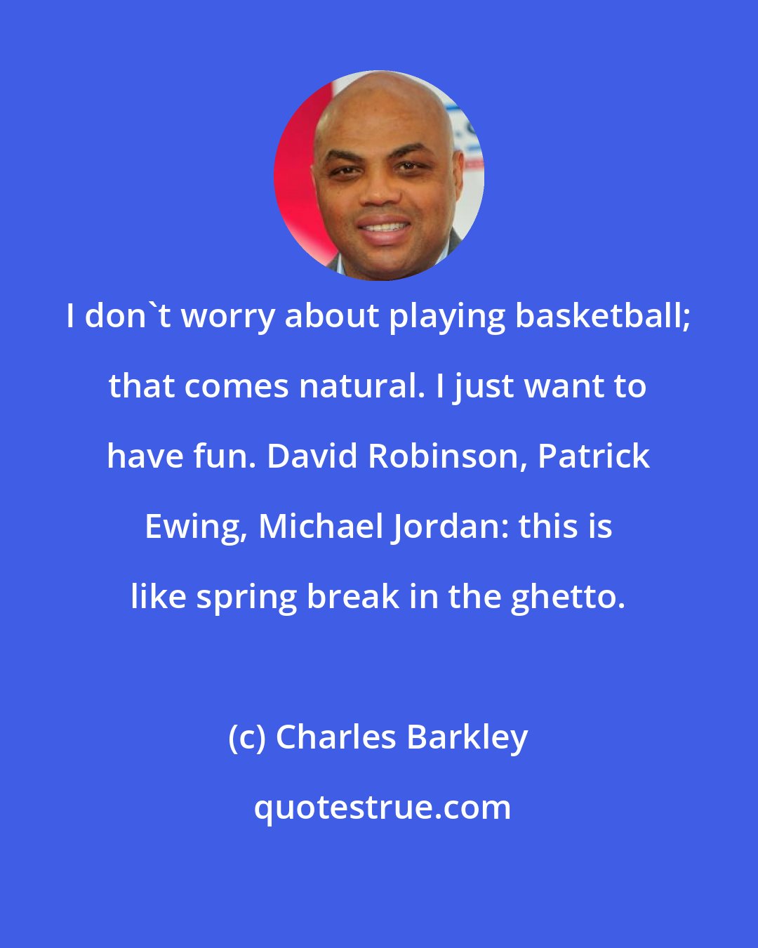 Charles Barkley: I don't worry about playing basketball; that comes natural. I just want to have fun. David Robinson, Patrick Ewing, Michael Jordan: this is like spring break in the ghetto.
