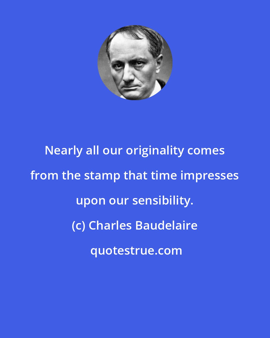 Charles Baudelaire: Nearly all our originality comes from the stamp that time impresses upon our sensibility.
