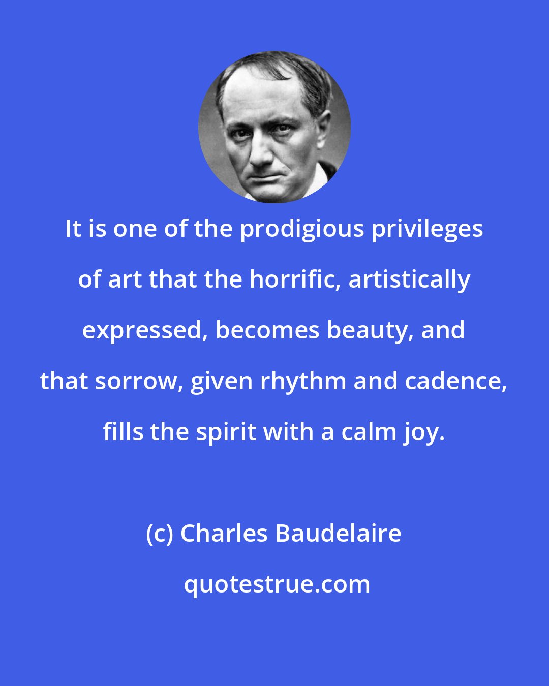 Charles Baudelaire: It is one of the prodigious privileges of art that the horrific, artistically expressed, becomes beauty, and that sorrow, given rhythm and cadence, fills the spirit with a calm joy.