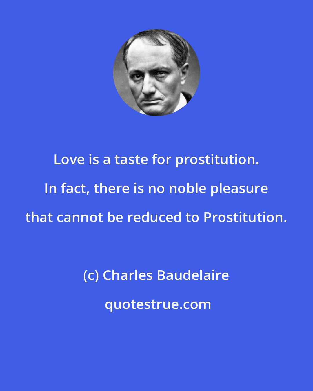 Charles Baudelaire: Love is a taste for prostitution. In fact, there is no noble pleasure that cannot be reduced to Prostitution.
