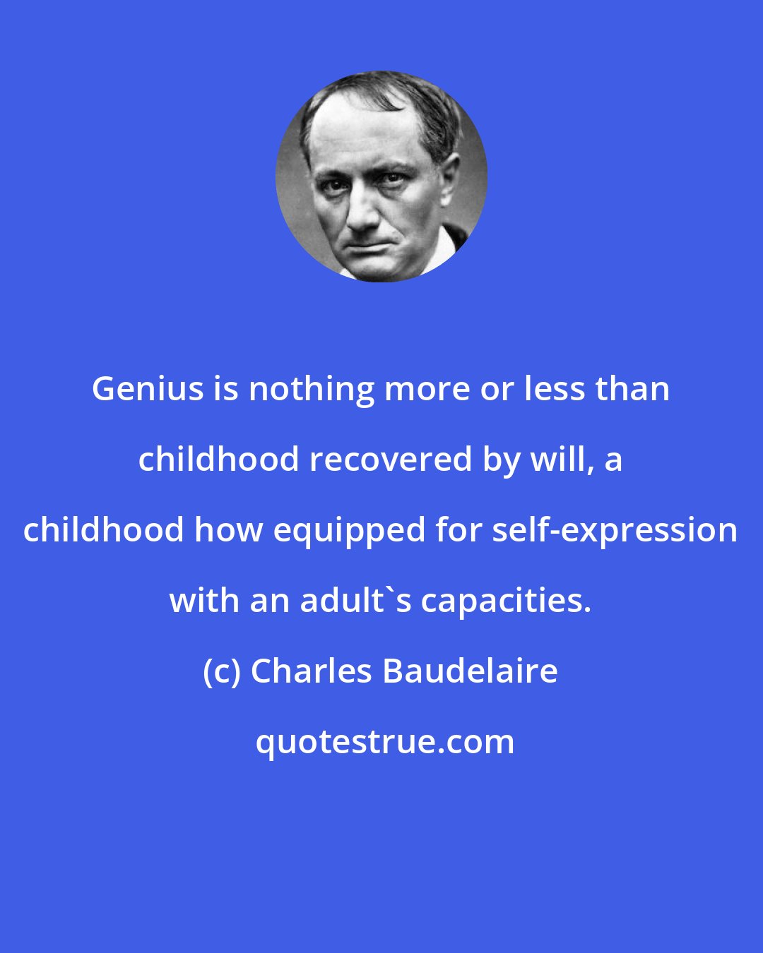 Charles Baudelaire: Genius is nothing more or less than childhood recovered by will, a childhood how equipped for self-expression with an adult's capacities.