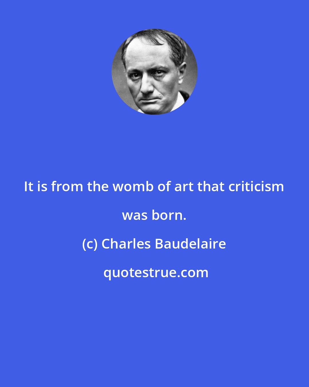 Charles Baudelaire: It is from the womb of art that criticism was born.