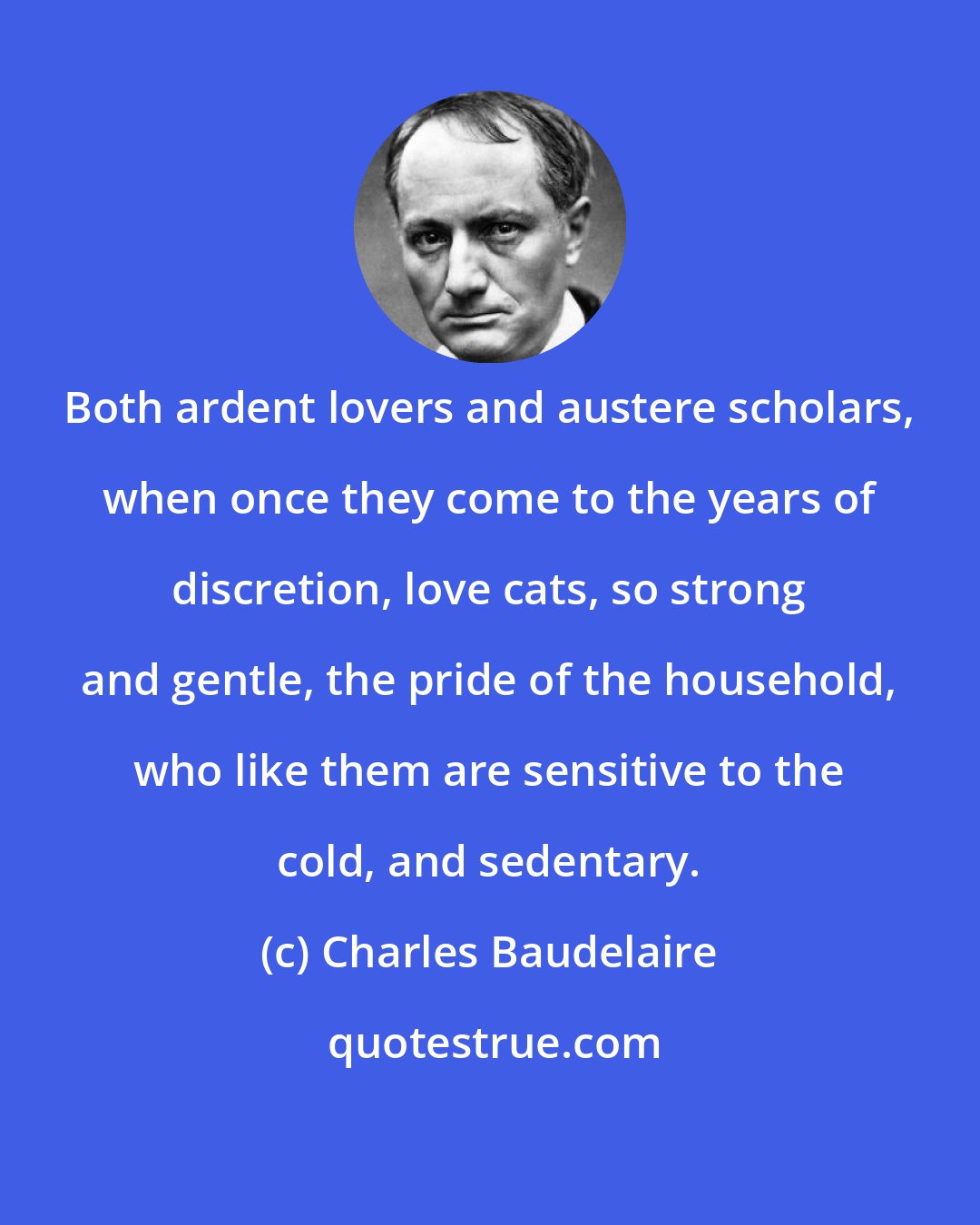 Charles Baudelaire: Both ardent lovers and austere scholars, when once they come to the years of discretion, love cats, so strong and gentle, the pride of the household, who like them are sensitive to the cold, and sedentary.